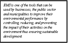 Text Box: EMS is one of the tools that can be used by businesses, the public sector and municipalities to improve their environmental performance by controlling, reducing, and preventing the impact of their activities on the environment thus ensuring sustainable development.  