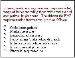 Text Box: Environmental management encompasses a full range of issues including those with strategic and competitive implications.  The drivers for EMS implementation internationally are as follows:  

>	Global competition
>	Market pressures
>	Improving efficiencies
>	Public image/Stakeholder demands
>	Enhanced competitive advantage
>	Environmental protection
>	Financial requirements

